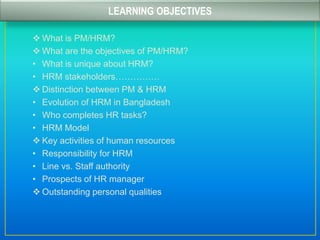  What is PM/HRM?
 What are the objectives of PM/HRM?
• What is unique about HRM?
• HRM stakeholders……………
 Distinction between PM & HRM
• Evolution of HRM in Bangladesh
• Who completes HR tasks?
• HRM Model
 Key activities of human resources
• Responsibility for HRM
• Line vs. Staff authority
• Prospects of HR manager
 Outstanding personal qualities
LEARNING OBJECTIVES
 