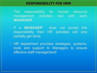 • The responsibility for human resource
management activities rest with each
MANAGER.
• If a MANAGER does not accept this
responsibility then HR activities will only
partially get done.
• HR department provides strategies, systems,
tools and support to Managers to ensure
effective staff management!
RESPONSIBILITY FOR HRM
 
