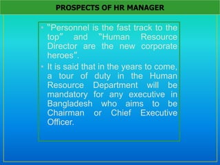 • “Personnel is the fast track to the
top” and “Human Resource
Director are the new corporate
heroes”.
• It is said that in the years to come,
a tour of duty in the Human
Resource Department will be
mandatory for any executive in
Bangladesh who aims to be
Chairman or Chief Executive
Officer.
PROSPECTS OF HR MANAGER
 