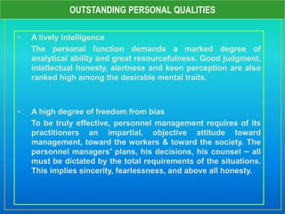  A lively intelligence
The personal function demands a marked degree of
analytical ability and great resourcefulness. Good judgment,
intellectual honesty, alertness and keen perception are also
ranked high among the desirable mental traits.
 A high degree of freedom from bias
To be truly effective, personnel management requires of its
practitioners an impartial, objective attitude toward
management, toward the workers & toward the society. The
personnel managers’ plans, his decisions, his counsel – all
must be dictated by the total requirements of the situations.
This implies sincerity, fearlessness, and above all honesty.
OUTSTANDING PERSONAL QUALITIES
 