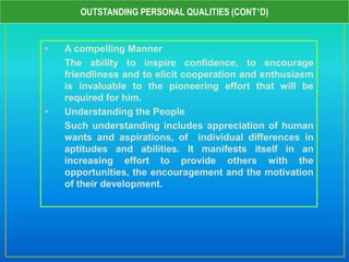  A compelling Manner
The ability to inspire confidence, to encourage
friendliness and to elicit cooperation and enthusiasm
is invaluable to the pioneering effort that will be
required for him.
 Understanding the People
Such understanding includes appreciation of human
wants and aspirations, of individual differences in
aptitudes and abilities. It manifests itself in an
increasing effort to provide others with the
opportunities, the encouragement and the motivation
of their development.
OUTSTANDING PERSONAL QUALITIES (CONT’D)
 