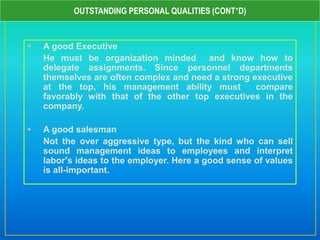  A good Executive
He must be organization minded and know how to
delegate assignments. Since personnel departments
themselves are often complex and need a strong executive
at the top, his management ability must compare
favorably with that of the other top executives in the
company.
 A good salesman
Not the over aggressive type, but the kind who can sell
sound management ideas to employees and interpret
labor’s ideas to the employer. Here a good sense of values
is all-important.
OUTSTANDING PERSONAL QUALITIES (CONT’D)
 
