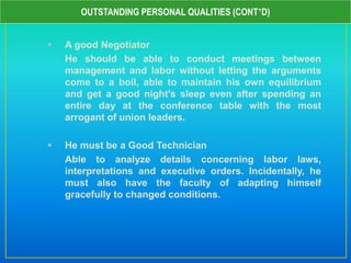  A good Negotiator
He should be able to conduct meetings between
management and labor without letting the arguments
come to a boil, able to maintain his own equilibrium
and get a good night's sleep even after spending an
entire day at the conference table with the most
arrogant of union leaders.
 He must be a Good Technician
Able to analyze details concerning labor laws,
interpretations and executive orders. Incidentally, he
must also have the faculty of adapting himself
gracefully to changed conditions.
OUTSTANDING PERSONAL QUALITIES (CONT’D)
 