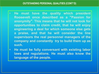  He must have the quality which president
Roosevelt once described as a “Passion for
anonymity”. This means that he will not look for
opportunities to claim credit, that he will enjoy
engineering a deal for which someone else gets
a praise, and that he will consider the line
supervisors the real personnel managers of the
company and constantly try to build them up as
such.
 He must be fully conversant with existing labor
laws and regulations. He must also know the
language of the people.
OUTSTANDING PERSONAL QUALITIES (CONT’D)
 