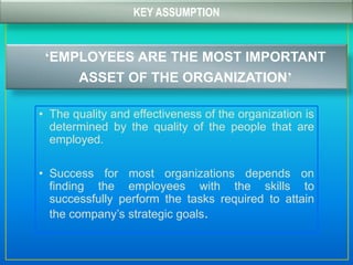 KEY ASSUMPTION
‘EMPLOYEES ARE THE MOST IMPORTANT
ASSET OF THE ORGANIZATION’
• The quality and effectiveness of the organization is
determined by the quality of the people that are
employed.
• Success for most organizations depends on
finding the employees with the skills to
successfully perform the tasks required to attain
the company’s strategic goals.
 