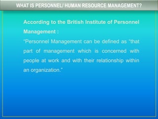 WHAT IS PERSONNEL/ HUMAN RESOURCE MANAGEMENT?
According to the British Institute of Personnel
Management :
“Personnel Management can be defined as “that
part of management which is concerned with
people at work and with their relationship within
an organization.”
 