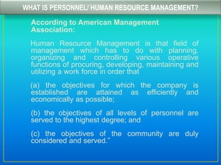 WHAT IS PERSONNEL/ HUMAN RESOURCE MANAGEMENT?
According to American Management
Association:
Human Resource Management is that field of
management which has to do with planning,
organizing and controlling various operative
functions of procuring, developing, maintaining and
utilizing a work force in order that
(a) the objectives for which the company is
established are attained as efficiently and
economically as possible;
(b) the objectives of all levels of personnel are
served to the highest degree; and
(c) the objectives of the community are duly
considered and served.”
 
