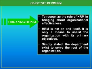 OBJECTIVES OF PM/HRM
• To recognize the role of HRM in
bringing about organizational
effectiveness.
• HRM is not an end itself. It is
only a means to assist the
organization with its primary
objectives.
• Simply stated, the department
exist to serve the rest of the
organization.
ORGANIZATIONAL
 