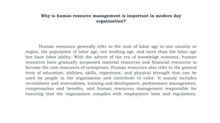 Why is human resource management is important in modern day
organization?
Human resources generally refer to the sum of labor age in one country or
region, the population of labor age, not working age, and more than the labor age
but have labor ability. With the advent of the era of knowledge economy, human
resources have gradually surpassed material resources and financial resources to
become the core resources of enterprises. Human resources also refer to the general
term of education, abilities, skills, experience, and physical strength that can be
used by people in the organization and contribute to value. It mainly includes
recruitment and reservations, training and development, performance management,
compensation and benefits, and human resources management responsible for
ensuring that the organization complies with employment laws and regulations.
 