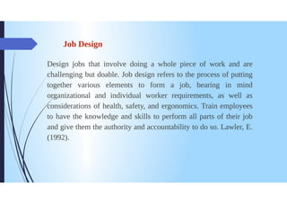 Job Design
Design jobs that involve doing a whole piece of work and are
challenging but doable. Job design refers to the process of putting
together various elements to form a job, bearing in mind
organizational and individual worker requirements, as well as
considerations of health, safety, and ergonomics. Train employees
to have the knowledge and skills to perform all parts of their job
and give them the authority and accountability to do so. Lawler, E.
(1992).
 