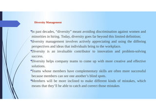 Diversity Management
In past decades, "diversity” meant avoiding discrimination against women and
minorities in hiring. Today, diversity goes far beyond this limited definition;
diversity management involves actively appreciating and using the differing
perspectives and ideas that individuals bring to the workplace.
Diversity is an invaluable contributor to innovation and problem-solving
success.
Diversity helps company teams to come up with more creative and effective
solutions.
Teams whose members have complementary skills are often more successful
because members can see one another's blind spots.
Members will be more inclined to make different kinds of mistakes, which
means that they'll be able to catch and correct those mistakes.
 