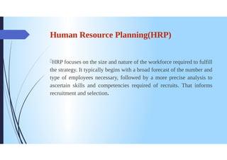 Human Resource Planning(HRP)
HRP focuses on the size and nature of the workforce required to fulfill
the strategy. It typically begins with a broad forecast of the number and
type of employees necessary, followed by a more precise analysis to
ascertain skills and competencies required of recruits. That informs
recruitment and selection.
 