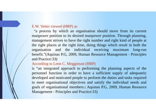 E.W. Vetter viewed (HRP) as
"a process by which an organisation should move from its current
manpower position to its desired manpower position. Through planning,
management strives to have the right number and right kind of people at
the right places at the right time, doing things which result in both the
organisation and the individual receiving maximum long-run
benefit."(Aquinas P.G, 2009, Human Resource Management - Principles
and Practice:33)
According to Leon C. Megginson (HRP)
is "an integrated approach to performing the planning aspects of the
personnel function in order to have a sufficient supply of adequately
developed and motivated people to perform the duties and tasks required
to meet organisational objectives and satisfy the individual needs and
goals of organisational members.( Aquinas P.G, 2009, Human Resource
Management - Principles and Practice:33)
 