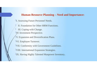 Human Resource Planning - Need and Importance:
I. Assessing Future Personnel Needs.
II. Foundation for Other HRM Functions.
III. Coping with Change.
DIV. Investment Perspective.
IV. Expansion and Diversification Plans.
VI. Employee Turnover.
VII. Conformity with Government Guidelines.
VIII. International Expansion Strategies.
IX. Having Highly Talented Manpower Inventory.
 