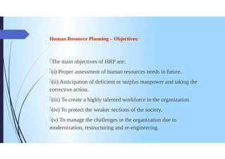 Human Resource Planning - Objectives:
The main objectives of HRP are:
(i) Proper assessment of human resources needs in future.
(ii) Anticipation of deficient or surplus manpower and taking the
corrective action.
(iii) To create a highly talented workforce in the organization.
(iv) To protect the weaker sections of the society.
(v) To manage the challenges in the organization due to
modernization, restructuring and re-engineering.
 