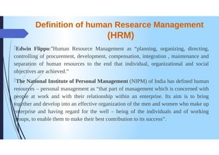 Definition of human Researce Management
(HRM)
Edwin Flippo:"Human Resource Management as "planning, organizing, directing,
controlling of procurement, development, compensation, integration, maintenance and
separation of human resources to the end that individual, organizational and social
objectives are achieved."
The National Institute of Personal Management (NIPM) of India has defined human
resources - personal management as "that part of management which is concerned with
people at work and with their relationship within an enterprise. Its aim is to bring
together and develop into an effective organization of the men and women who make up
enterprise and having regard for the well-being of the individuals and of working
oups, to enable them to make their best contribution to its success".
 