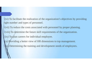 (vi) To facilitate the realization of the organization's objectives by providing
right number and types of personnel.
(vii) Toreduce the costs associated with personnel by proper planning.
(viii)To determine the future skill requirements of the organization.
(ix) Toplan careers for individual employee.
(x) Providing a better view of HR dimensions to top management.
ki Determining the training and development needs of employees.
 