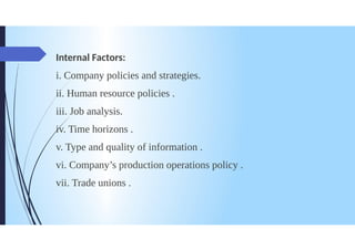 Internal Factors:
i. Company policies and strategies.
ii. Human resource policies.
iii. Job analysis.
iv. Time horizons.
v. Type and quality of information.
vi. Company's production operations policy.
vii. Trade unions.
 