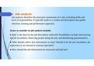 2- Job analysis:
Job analysis identifies the principal constituents of a role, including skills and
level of responsibility. It typically leads to a written job description that guides
selection, training and performance appraisal.
Issues to consider in job analysis include:
How is the data for the job description collected? Possibilities include interviewing
the job incumbent, observing people doing the job, and distributing questionnaires.
Who should collect this information or data? Should it be the job incumbent, the
supervisor or an internal or external specialist?
How should the job information be structured and laid out?
 