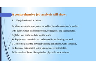 A comprehensive job analysis will show:
1. The job-oriented activities.
2- who a worker is to report to as well as the relationship of a worker
with others which include superiors, colleagues, and subordinates.
3- Behaviors performed during the work.
4- Equipment, materials, etc. to be used in performing the work
5- Job context like the physical working conditions, work schedule,
6- Personal data related to the job such as technical skills
7- Personal attributes like aptitudes, physical characteristics
 