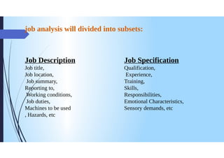 job analysis will divided into subsets:
Job Description
Job title,
Job location,
Jobsummary,
Reporting to,
Working conditions,
Job duties,
Machines to be used
Hazards, etc
9
Job Specification
Qualification,
Experience,
Training,
Skills,
Responsibilities,
Emotional Characteristics,
Sensory demands, etc
 