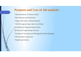 Purposes and Uses of Job analysis :
Determination of labour needs:.
Recruitment and Selection:
Wage and Salary Administration:
Job Re-engineering: takes two forms:
(a) Industrial Engineering Activity,
(b) Human Engineering Activity
0 Employee Training and Management Development:
Performance Appraisal:
Health and Safety:
 