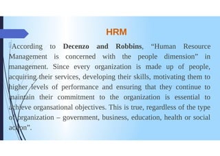 HRM
According to Decenzo and Robbins, "Human Resource
Management is concerned with the people dimension” in
management. Since every organization is made up of people,
acquiring their services, developing their skills, motivating them to
higher levels of performance and ensuring that they continue to
maintain their commitment to the organization is essential to
achieve organsational objectives. This is true, regardless of the type
chife
oforganization - government, business, education, health or social
action".
 