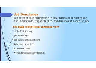 Job Description
Job description is setting forth in clear terms and in writing the
duties, functions, responsibilities, and demands of a specific job.
The main competencies identified were
Job identification;
Job Summary:;
Job duties/responsibilities;
Relation to other jobs;
Supervision; and
Working conditions/environment
 
