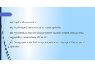 (a) Physical characteristics:.
(b)Psychological characteristics or special aptitudes
(c) Personal characteristics: unusual sensory qualities of sight, smell, hearing,
adaptability, conversational ability, etc.
(d) Demographic variables like age, sex, education, language ability, etc.pecial
aptitudes:
 
