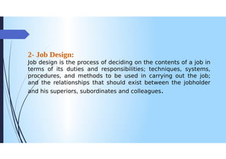 2- Job Design:
Job design is the process of deciding on the contents of a job in
terms of its duties and responsibilities; techniques, systems,
procedures, and methods to be used in carrying out the job;
and the relationships that should exist between the jobholder
and his superiors, subordinates and colleagues.
 