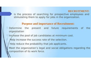 RECRUITMENT:
is the process of searching for prospective employees and
stimulating them to apply for jobs in the organization.
Purpose and importance of Recruitment:
Determine the present and future requirements
organization
D/Increase the pool of job candidates at minimum cost.
Help increase the success rate of the selection.
Help reduce the probability that job applicants.
Meet the organization's legal and social obligations regarding the
composition of its work force.
of the
 