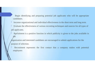Begin identifying and preparing potential job applicants who will be appropriate
candidates.
Increase organizational and individual effectiveness in the short term and long term.
Evaluate the effectiveness of various recruiting techniques and sources for all types of
job applicants.
Recruitment is a positive function in which publicity is given to the jobs available in
the
organization and interested candidates are encouraged to submit applications for the
purpose of selection.
0 Recruitment represents the first contact that a company makes with potential
employees
 
