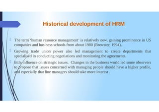 Historical development of HRM
The term 'human resource management' is relatively new, gaining prominence in US
companies and business schools from about 1980 (Brewster, 1994).
0
Growing trade union power also led management to create departments that
specialised in conducting negotiations and monitoring the agreements.
littleinfluence on strategic issues. Changes in the business world led some observers
to propose that issues concerned with managing people should have a higher profile,
and especially that line managers should take more interest .
 