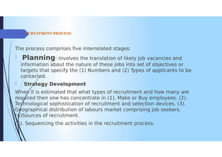 CRUITMENT PROCESS
The process comprises five interrelated stages:
Planning: involves the translation of likely job vacancies and
information about the nature of these jobs into set of objectives or
targets that specify the (1) Numbers and (2) Types of applicants to be
contacted.
0 Strategy Development
When it is estimated that what types of recruitment and how many are
required then one has concentrate in (1). Make or Buy employees. (2).
Technological sophistication of recruitment and selection devices. (3).
Geographical distribution of labours market comprising job seekers.
(4)Sources of recruitment.
5). Sequencing the activities in the recruitment process.
 