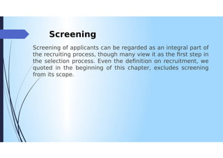 Screening
Screening of applicants can be regarded as an integral part of
the recruiting process, though many view it as the first step in
the selection process. Even the definition on recruitment, we
quoted in the beginning of this chapter, excludes screening
from its scope.
 