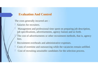 Evaluation And Control
The costs generally incurred are: -
Salaries for recruiters.
0
Management and professional time spent on preparing job description,
job specifications, advertisements, agency liaison and so forth.
The cost of advertisements or other recruitment methods, that is, agency
fees.
Recruitment overheads and administrative expenses.
Costs of overtime and outsourcing while the vacancies remain unfilled.
Cost of recruiting unsuitable candidates for the selection process.
 