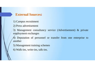 External Sources:
1) Campus recruitment
2) Press advertisement
3) Management consultancy service (Advertisement) & private
employment exchanges
4) Deputation of personnel or transfer from one enterprise to
another
5) Management training schemes
6) Walk-ins, write-ins, talk-ins.
 