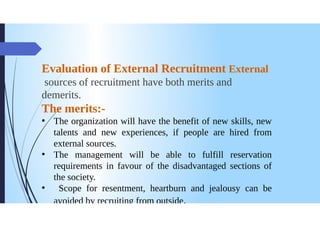 Evaluation of External Recruitment External
sources of recruitment have both merits and
demerits.
The merits:
The organization will have the benefit of new skills, new
talents and new experiences, if people are hired from
external sources.
●
The management will be able to fulfill reservation
requirements in favour of the disadvantaged sections of
the society.
Scope for resentment, heartburn and jealousy can be
avoided by recruiting from outside.
 