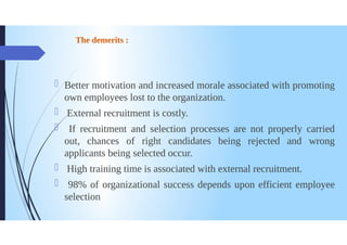 The demerits:
Better motivation and increased morale associated with promoting
own employees lost to the organization.
External recruitment is costly.
If recruitment and selection processes are not properly carried
out, chances of right candidates being rejected and wrong
applicants being selected occur.
0
1
High training time is associated with external recruitment.
98% of organizational success depends upon efficient employee
selection
 