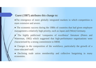 Guest (1987) attributes this change to:
The emergence of more globally integrated markets in which competition is
more extensive and severe.
The economic success during the 1980s of countries that had given employee
management a relatively high priority, such as Japan and (West) Germany.
The highly publicised companies of excellence' literature (Peters and
Waterman, 1982) which suggested that high-performance organisations were
characterised by a strong commitment to HRM.
6
• Changes in the composition of the workforce, particularly the growth of a
more educated staff.
Declining trade union membership and collective bargaining in many
economies.
 