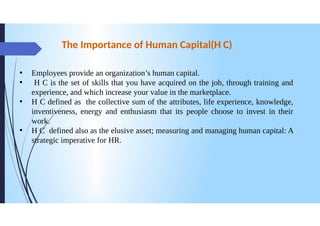 The Importance of Human Capital (H C)
Employees provide an organization's human capital.
H C is the set of skills that you have acquired on the job, through training and
experience, and which increase your value in the marketplace.
HC defined as the collective sum of the attributes, life experience, knowledge,
inventiveness, energy and enthusiasm that its people choose to invest in their
work.
He defined also as the elusive asset; measuring and managing human capital: A
strategic imperative for HR.
●
 