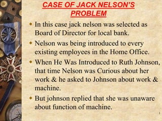 CASE OF JACK NELSON’S
PROBLEM
 In this case jack nelson was selected as
Board of Director for local bank.
 Nelson was being introduced to every
existing employees in the Home Office.
 When He Was Introduced to Ruth Johnson,
that time Nelson was Curious about her
work & he asked to Johnson about work &
machine.
 But johnson replied that she was unaware
about function of machine.
1
 