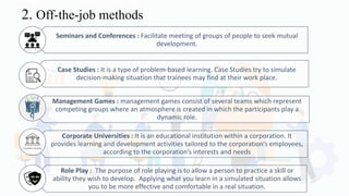2. Off-the-job methods
Seminars and Conferences : Facilitate meeting of groups of people to seek mutual
development.
Case Studies : It is a type of problem-based learning. Case Studies try to simulate
decision-making situation that trainees may find at their work place.
Management Games : management games consist of several teams which represent
competing groups where an atmosphere is created in which the participants play a
dynamic role.
Corporate Universities : It is an educational institution within a corporation. It
provides learning and development activities tailored to the corporation’s employees,
according to the corporation’s interests and needs
Role Play : The purpose of role playing is to allow a person to practice a skill or
ability they wish to develop. Applying what you learn in a simulated situation allows
you to be more effective and comfortable in a real situation.
 