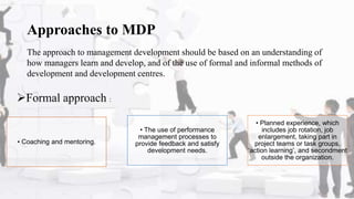 Approaches to MDP
The approach to management development should be based on an understanding of
how managers learn and develop, and of the use of formal and informal methods of
development and development centres.
• Coaching and mentoring.
• The use of performance
management processes to
provide feedback and satisfy
development needs.
• Planned experience, which
includes job rotation, job
enlargement, taking part in
project teams or task groups,
‘action learning’, and secondment
outside the organization.
Formal approach :
 