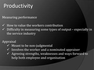 Productivity
Measuring performance
 How to value the workers contribution
 Difficulty in measuring some types of output – especially in
the service industry
Appraisal
 Meant to be non-judgmental
 Involves the worker and a nominated appraiser
 Agreeing strengths, weaknesses and ways forward to
help both employee and organisation
 