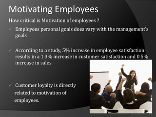 Motivating Employees
How critical is Motivation of employees ?
 Employees personal goals does vary with the management’s
goals
 According to a study, 5% increase in employee satisfaction
results in a 1.3% increase in customer satisfaction and 0.5%
increase in sales
 Customer loyalty is directly
related to motivation of
employees.
 