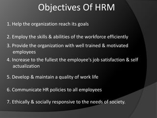 Objectives Of HRM
1. Help the organization reach its goals
2. Employ the skills & abilities of the workforce efficiently
3. Provide the organization with well trained & motivated
employees
4. Increase to the fullest the employee's job satisfaction & self
actualization
5. Develop & maintain a quality of work life
6. Communicate HR policies to all employees
7. Ethically & socially responsive to the needs of society.
 