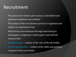 Recruitment
 The process by which a job vacancy is identified and
potential employees are notified.
 The nature of the recruitment process is regulated and
subject to employment law.
 Main forms of recruitment through advertising in
newspapers, magazines, trade papers and internal
vacancy lists.
 Job description – outline of the role of the job holder
 Person specification – outline of the skills and qualities
required of the post holder
 