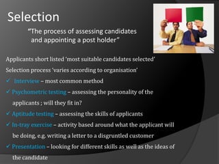 Selection
“The process of assessing candidates
and appointing a post holder”
Applicants short listed ‘most suitable candidates selected’
Selection process ‘varies according to organisation’
 Interview – most common method
 Psychometric testing – assessing the personality of the
applicants ; will they fit in?
 Aptitude testing – assessing the skills of applicants
 In-tray exercise – activity based around what the applicant will
be doing, e.g. writing a letter to a disgruntled customer
 Presentation – looking for different skills as well as the ideas of
the candidate
 