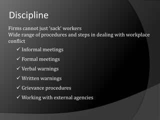 Discipline
Firms cannot just ‘sack’ workers
Wide range of procedures and steps in dealing with workplace
conflict
 Informal meetings
 Formal meetings
 Verbal warnings
 Written warnings
 Grievance procedures
 Working with external agencies
 